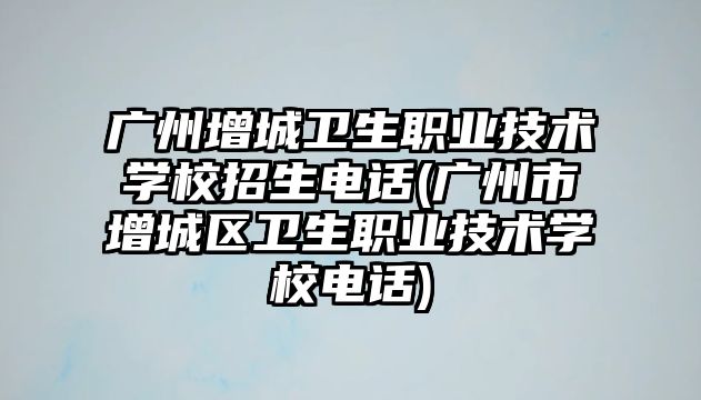 广州增城卫生职业技术学校招生电话(广州市增城区卫生职业技术学校电话)