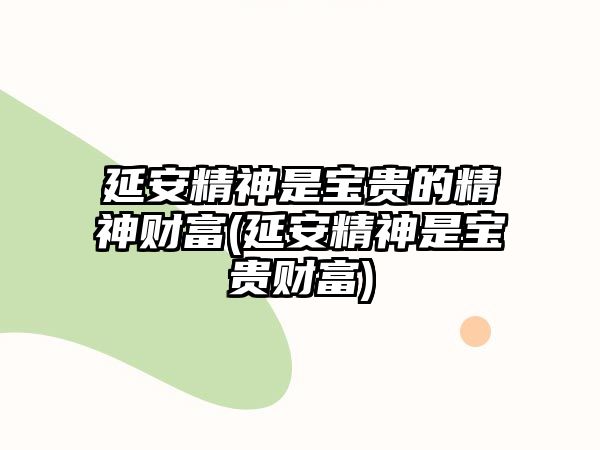 延安精神是宝贵的精神财富(延安精神是宝贵财富)