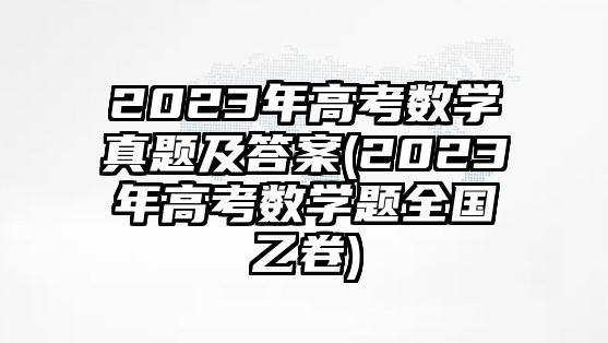 2023年高考数学真题及答案(2023年高考数学题全国乙卷)