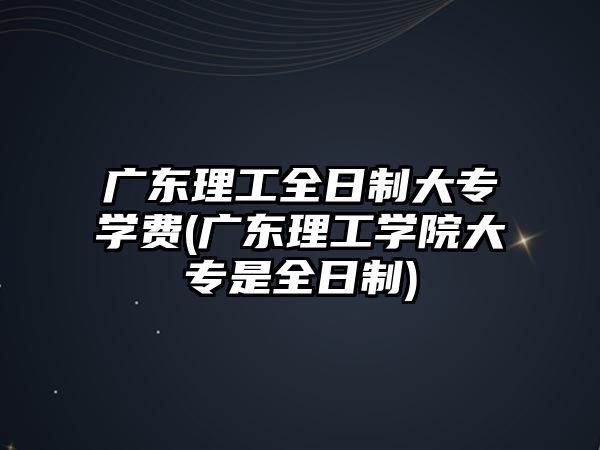 广东理工全日制大专学费(广东理工学院大专是全日制)