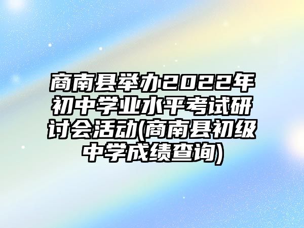 商南县举办2022年初中学业水平考试研讨会活动(商南县初级中学成绩查询)