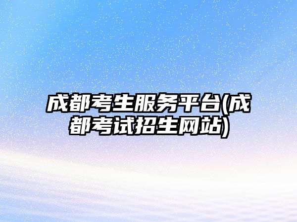 成都考生服务平台(成都考试招生网站)