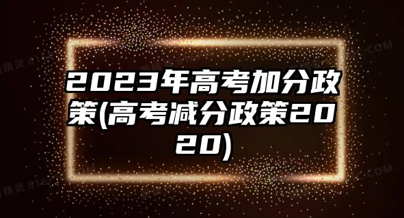 2023年高考加分政策(高考减分政策2020)