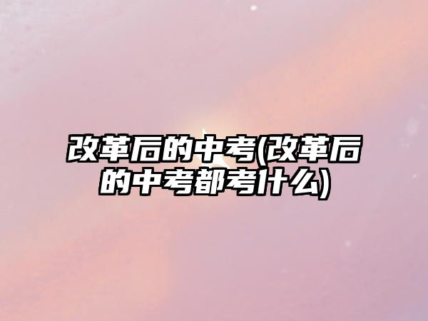 改革后的中考(改革后的中考都考什么)