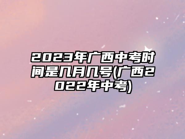 2023年广西中考时间是几月几号(广西2022年中考)