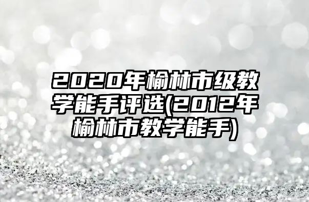 2020年榆林市级教学能手评选(2012年榆林市教学能手)