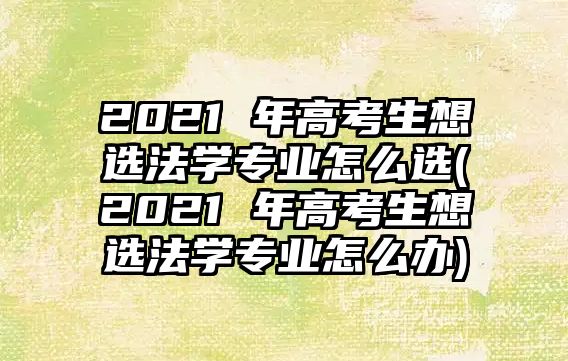 2021 年高考生想选法学专业怎么选(2021 年高考生想选法学专业怎么办)