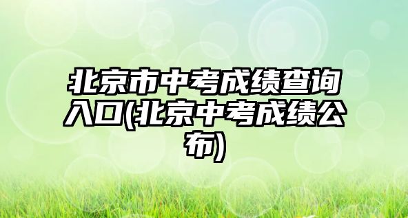 北京市中考成绩查询入口(北京中考成绩公布)