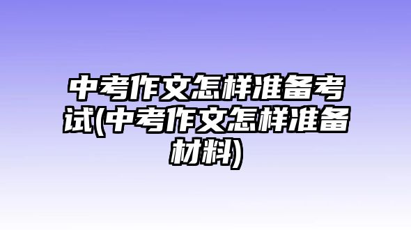 中考作文怎样准备考试(中考作文怎样准备材料)