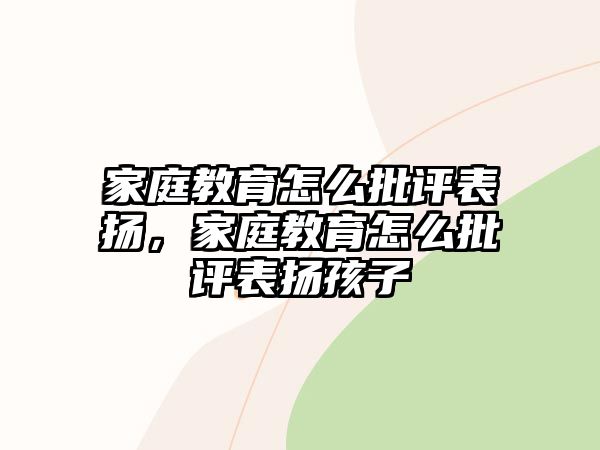 家庭教育怎么批评表扬，家庭教育怎么批评表扬孩子