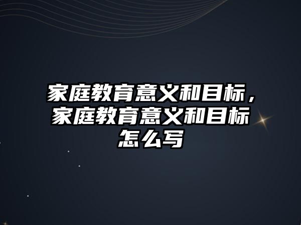 家庭教育意义和目标，家庭教育意义和目标怎么写