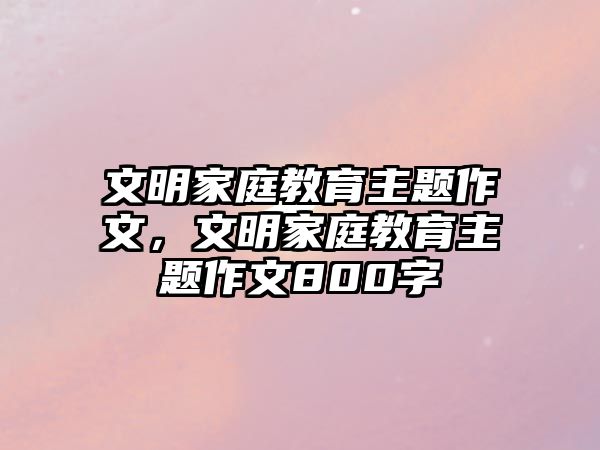 文明家庭教育主题作文，文明家庭教育主题作文800字