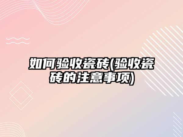 如何验收瓷砖(验收瓷砖的注意事项)