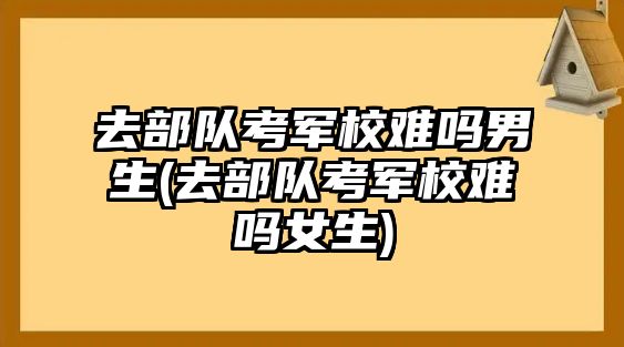 去部队考军校难吗男生(去部队考军校难吗女生)