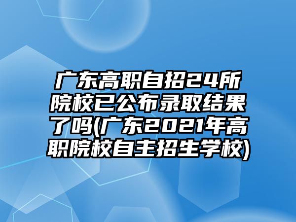 广东高职自招24所院校已公布录取结果了吗(广东2021年高职院校自主招生学校)