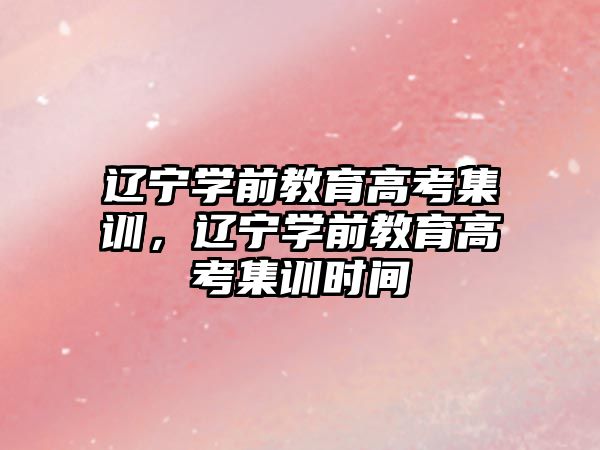 辽宁学前教育高考集训，辽宁学前教育高考集训时间