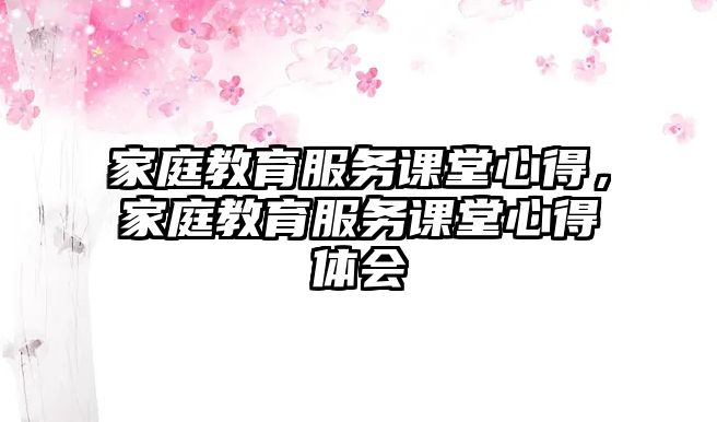 家庭教育服务课堂心得，家庭教育服务课堂心得体会