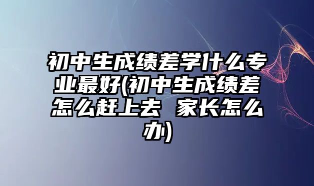 初中生成绩差学什么专业最好(初中生成绩差怎么赶上去 家长怎么办)