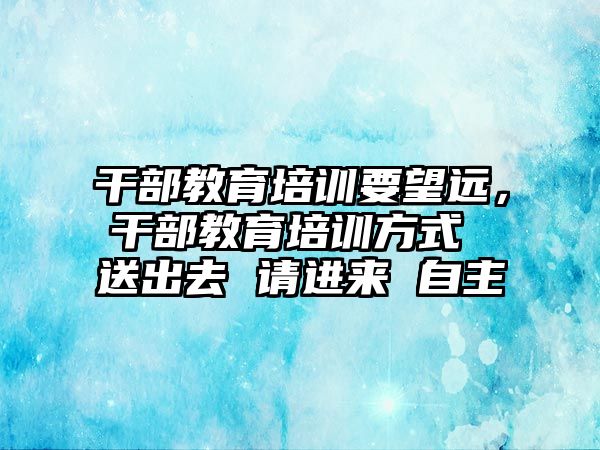 干部教育培训要望远，干部教育培训方式 送出去 请进来 自主