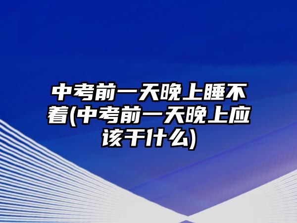 中考前一天晚上睡不着(中考前一天晚上应该干什么)