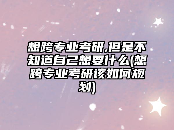 想跨专业考研,但是不知道自己想要什么(想跨专业考研该如何规划)