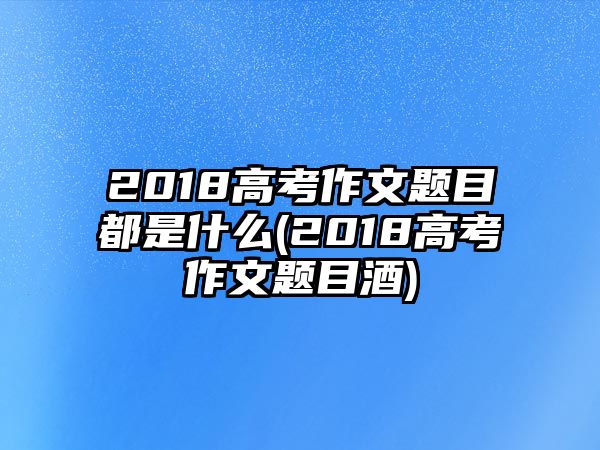 2018高考作文题目都是什么(2018高考作文题目酒)