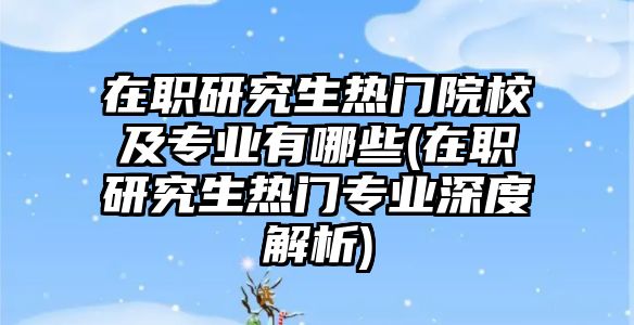 在职研究生热门院校及专业有哪些(在职研究生热门专业深度解析)