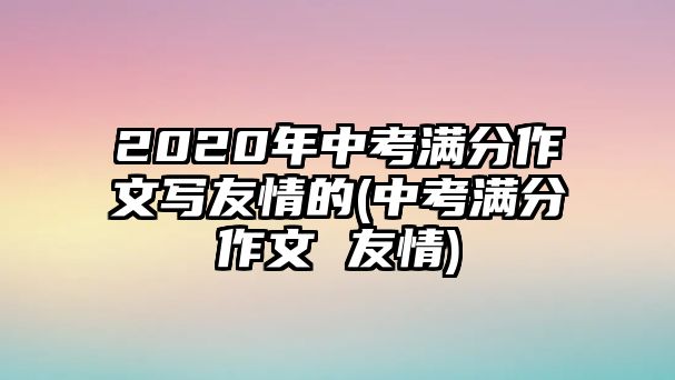 2020年中考满分作文写友情的(中考满分作文 友情)