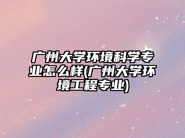 广州大学环境科学专业怎么样(广州大学环境工程专业)