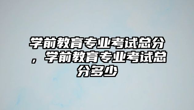 学前教育专业考试总分，学前教育专业考试总分多少