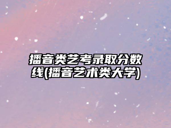 播音类艺考录取分数线(播音艺术类大学)