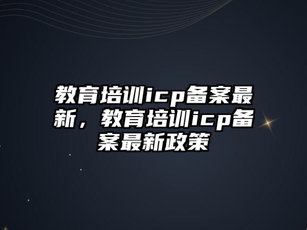 教育培训icp备案最新，教育培训icp备案最新政策