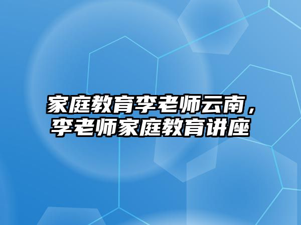 家庭教育李老师云南，李老师家庭教育讲座