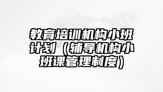 教育培训机构小班计划（辅导机构小班课管理制度）