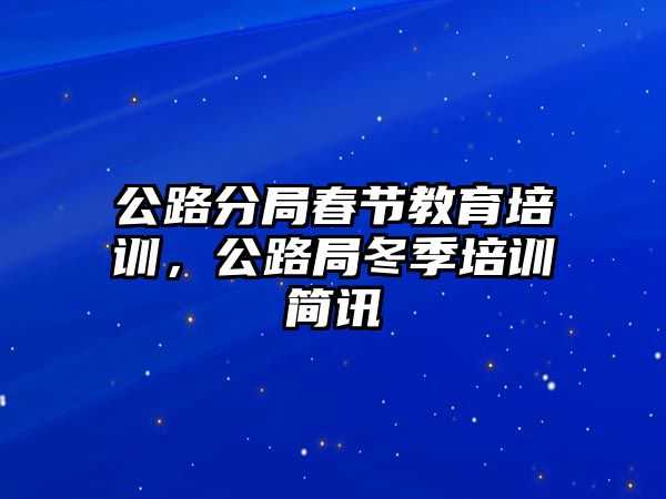 公路分局春节教育培训，公路局冬季培训简讯